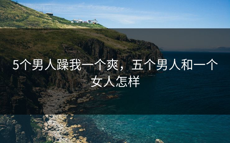 5个男人躁我一个爽，五个男人和一个女人怎样