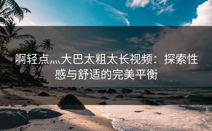 啊轻点灬大巴太粗太长视频：探索性感与舒适的完美平衡