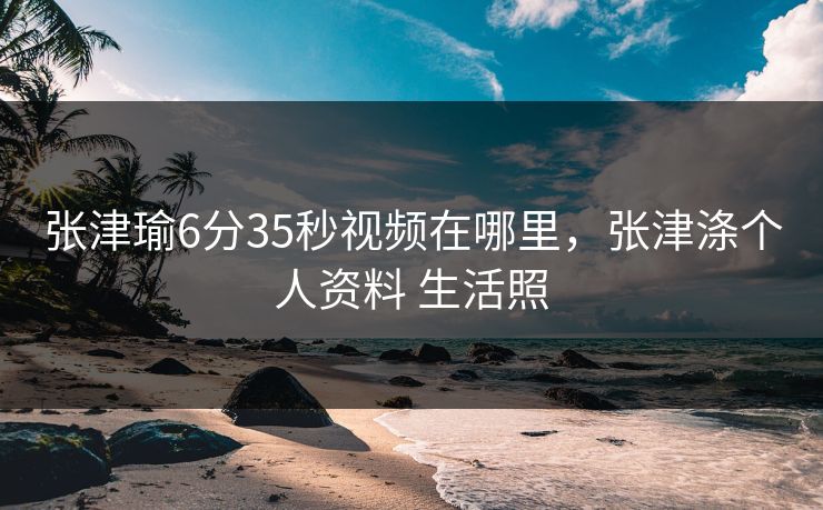 张津瑜6分35秒视频在哪里,张津涤个人资料 生活照 张津瑜6分35秒视频在哪里,张津涤个人资料 生活照