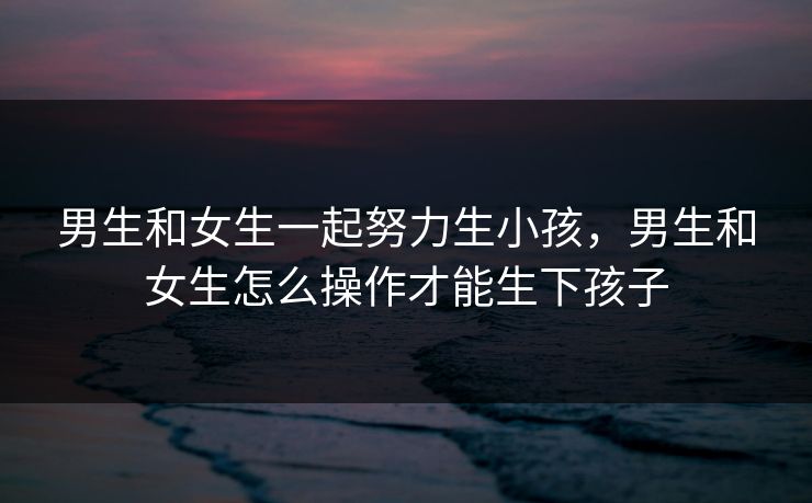 男生和女生一起努力生小孩，男生和女生怎么操作才能生下孩子