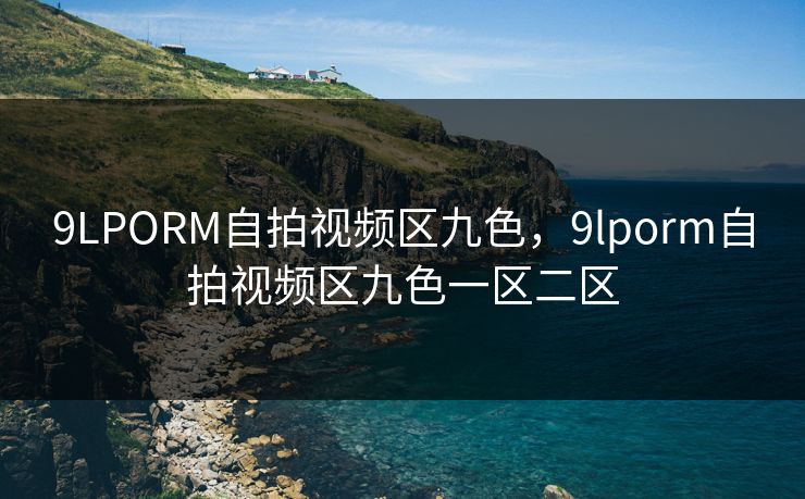9LPORM自拍视频区九色，9lporm自拍视频区九色一区二区