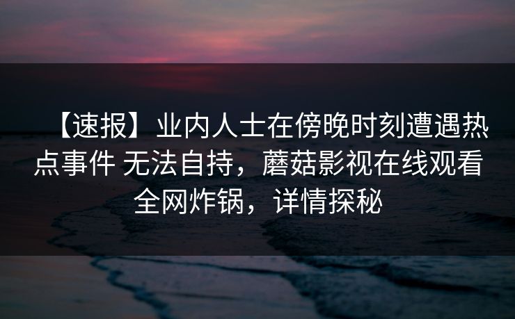 【速报】业内人士在傍晚时刻遭遇热点事件 无法自持，蘑菇影视在线观看全网炸锅，详情探秘