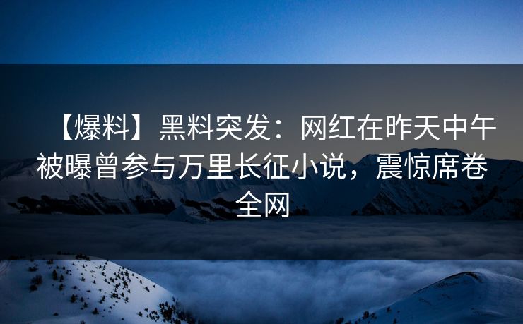 【爆料】黑料突发：网红在昨天中午被曝曾参与万里长征小说，震惊席卷全网