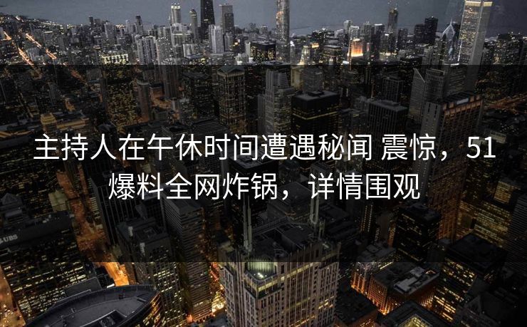 主持人在午休时间遭遇秘闻 震惊，51爆料全网炸锅，详情围观