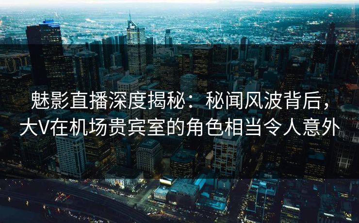 魅影直播深度揭秘：秘闻风波背后，大V在机场贵宾室的角色相当令人意外