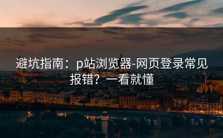避坑指南：p站浏览器-网页登录常见报错？一看就懂