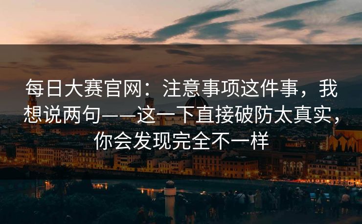 每日大赛官网：注意事项这件事，我想说两句——这一下直接破防太真实，你会发现完全不一样