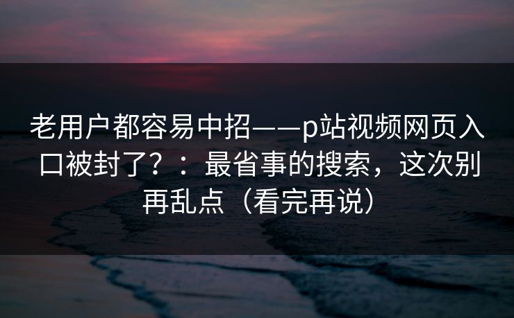 老用户都容易中招——p站视频网页入口被封了？：最省事的搜索，这次别再乱点（看完再说）