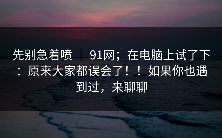 先别急着喷 ｜ 91网；在电脑上试了下：原来大家都误会了！！如果你也遇到过，来聊聊