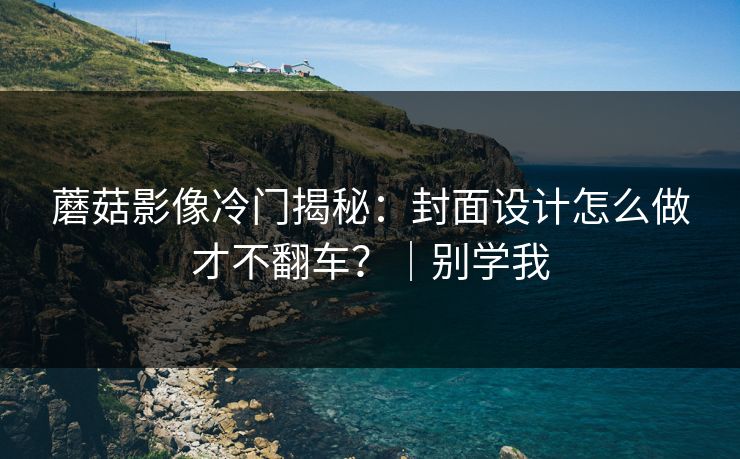 蘑菇影像冷门揭秘：封面设计怎么做才不翻车？｜别学我