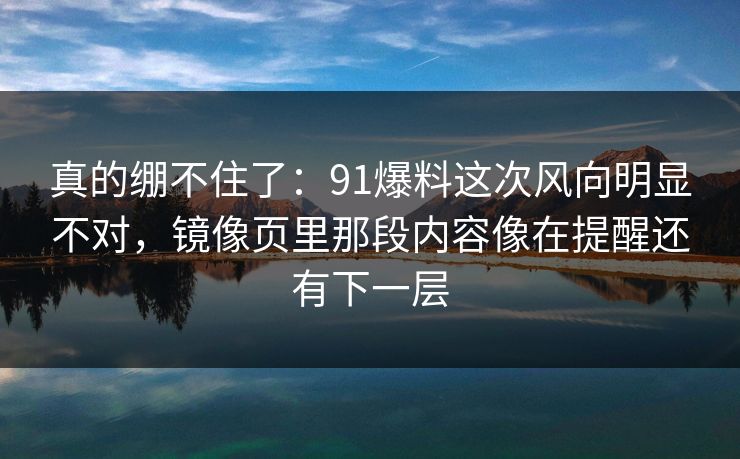 真的绷不住了：91爆料这次风向明显不对，镜像页里那段内容像在提醒还有下一层