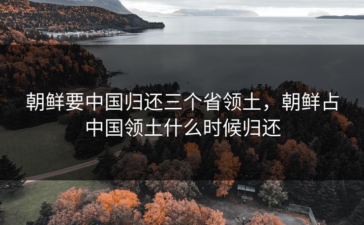 朝鲜要中国归还三个省领土,朝鲜占中国领土什么时候归还