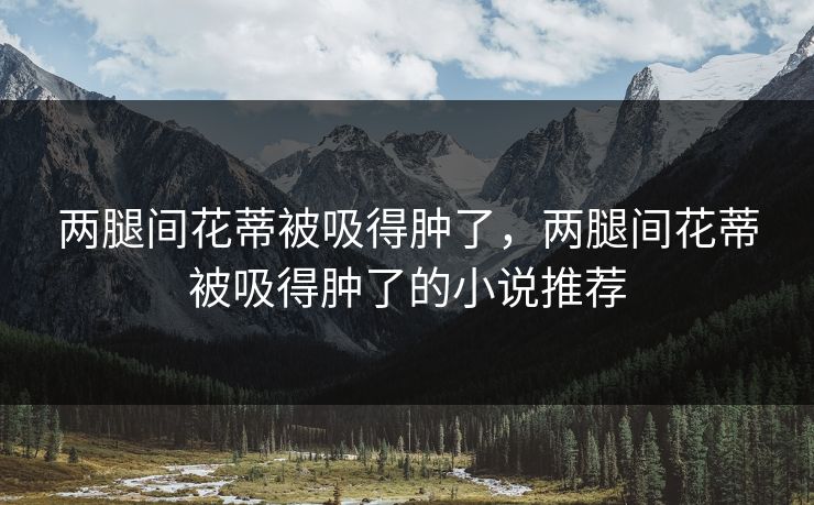 两腿间花蒂被吸得肿了,两腿间花蒂被吸得肿了的小说推荐 两腿间花蒂被吸得肿了,两腿间花蒂被吸得肿了的小说推荐