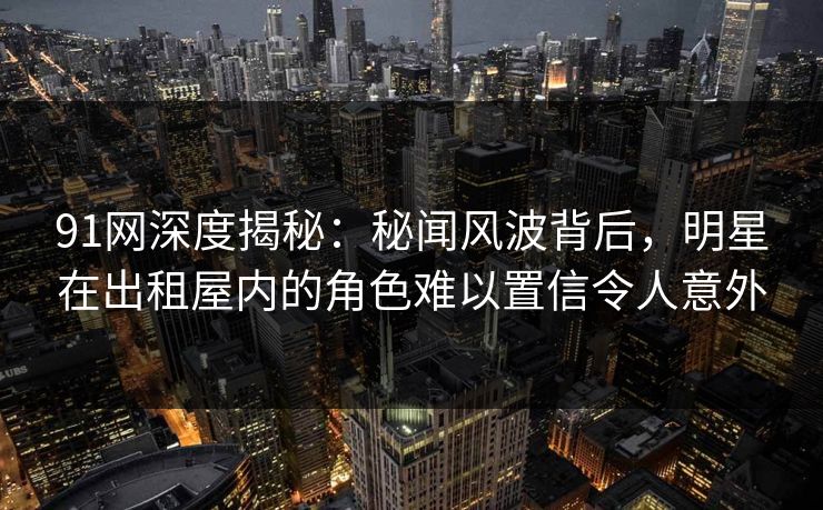 91网深度揭秘:秘闻风波背后,明星在出租屋内的角色难以置信令人意外