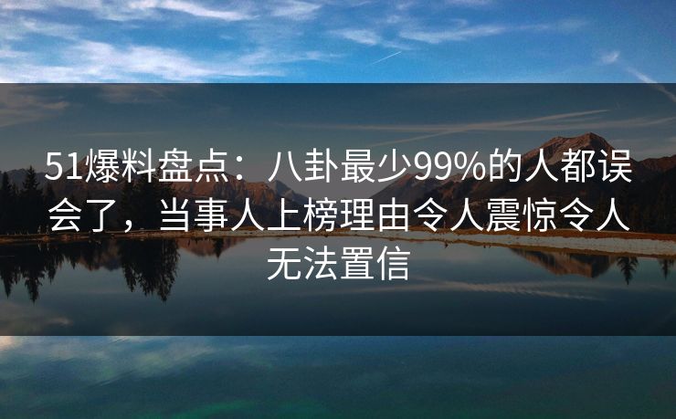 51爆料盘点:八卦最少99%的人都误会了,当事人上榜理由令人震惊令人无法置信