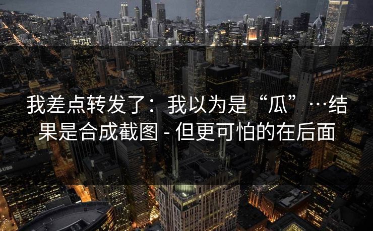 我差点转发了:我以为是“瓜”…结果是合成截图 - 但更可怕的在后面